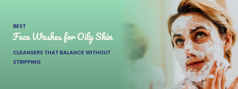Best Face Washes for Oily Skin: Cleansers That Balance Without Stripping